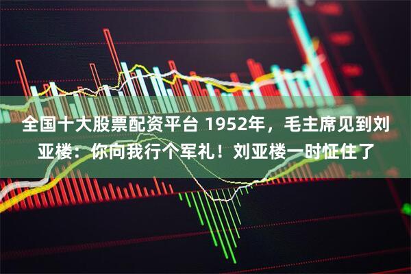 全国十大股票配资平台 1952年，毛主席见到刘亚楼：你向我行个军礼！刘亚楼一时怔住了