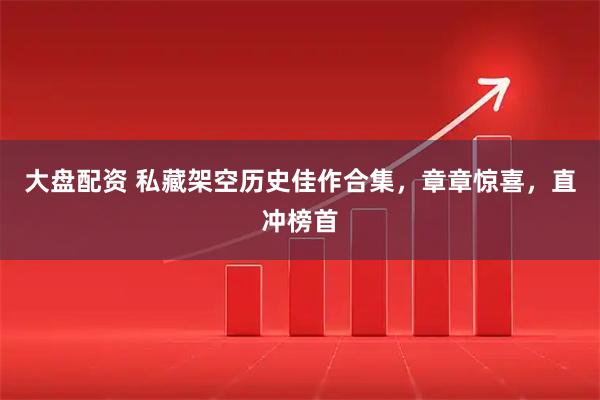 大盘配资 私藏架空历史佳作合集，章章惊喜，直冲榜首