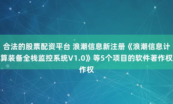 合法的股票配资平台 浪潮信息新注册《浪潮信息计算装备全栈监控系统V1.0》等5个项目的软件著作权