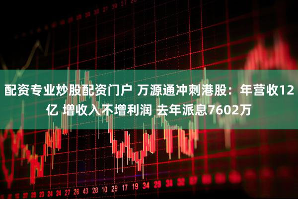 配资专业炒股配资门户 万源通冲刺港股：年营收12亿 增收入不增利润 去年派息7602万